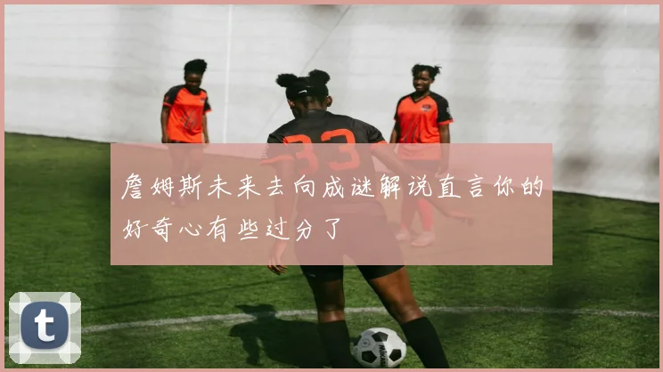 詹姆斯未来去向成谜解说直言你的好奇心有些过分了