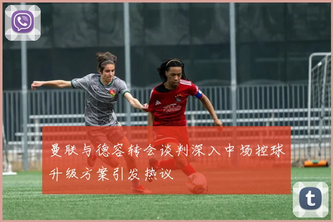 曼联与德容转会谈判深入中场控球升级方案引发热议