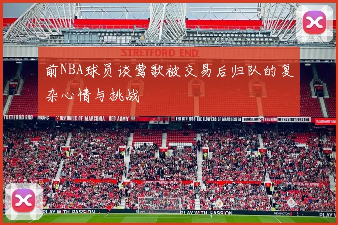 前NBA球员谈莺歌被交易后归队的复杂心情与挑战