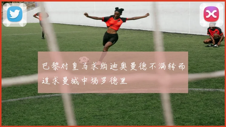 巴黎对皇马求购迪奥曼德不满转而追求曼城中场罗德里
