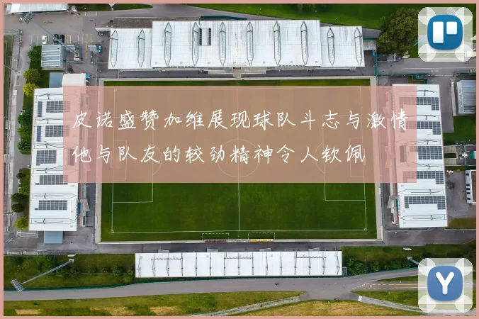 皮诺盛赞加维展现球队斗志与激情他与队友的较劲精神令人钦佩