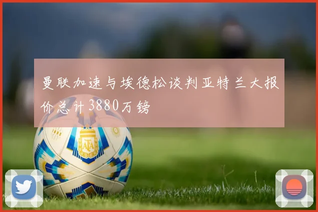 曼联加速与埃德松谈判亚特兰大报价总计3880万镑