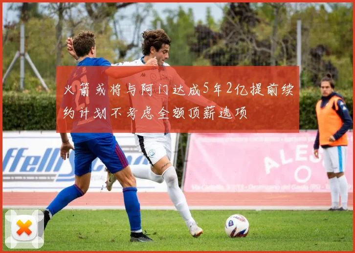 火箭或将与阿门达成5年2亿提前续约计划不考虑全额顶薪选项