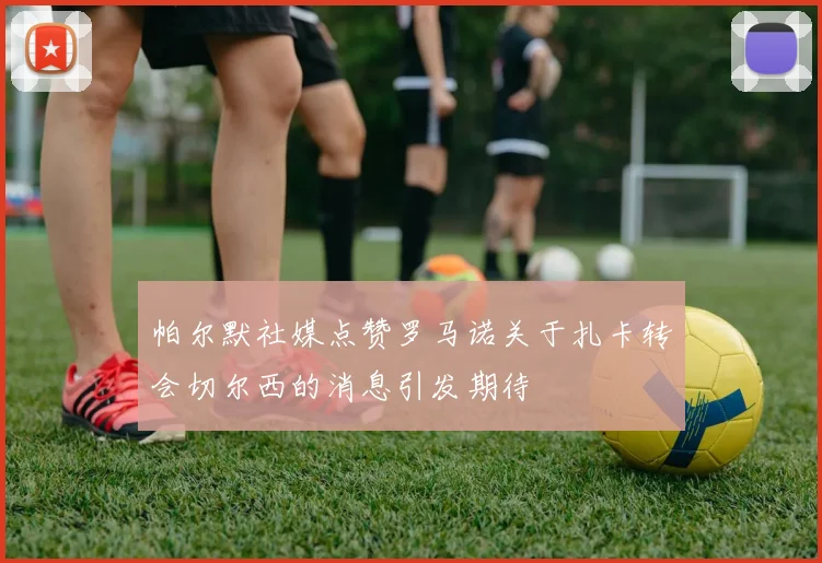 帕尔默社媒点赞罗马诺关于扎卡转会切尔西的消息引发期待