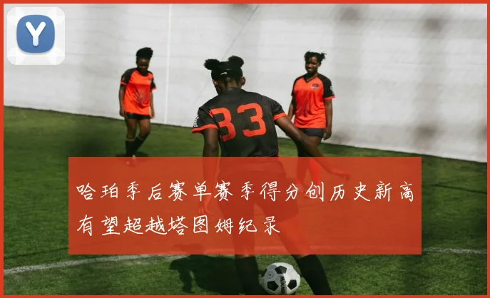 哈珀季后赛单赛季得分创历史新高有望超越塔图姆纪录