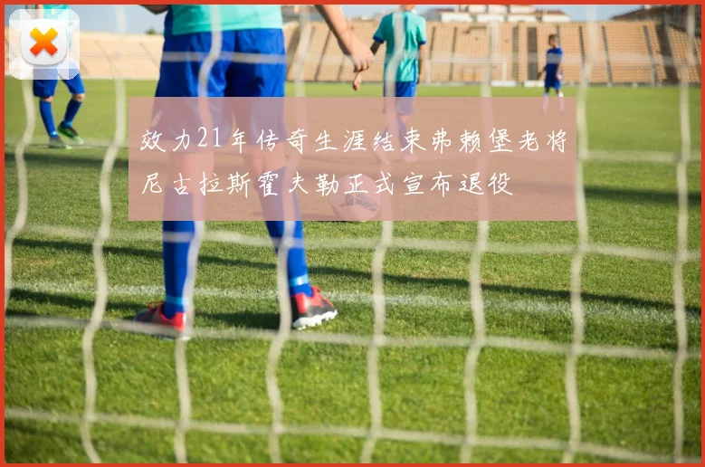 效力21年传奇生涯结束弗赖堡老将尼古拉斯霍夫勒正式宣布退役