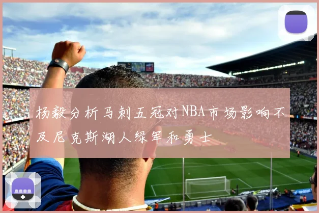 杨毅分析马刺五冠对NBA市场影响不及尼克斯湖人绿军和勇士