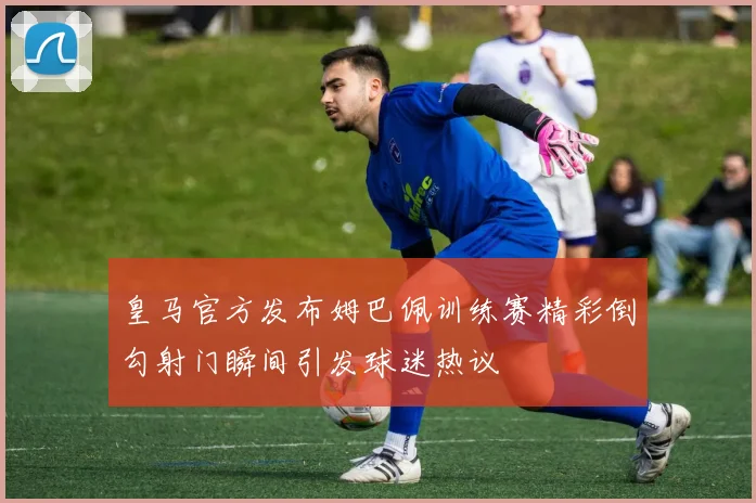 皇马官方发布姆巴佩训练赛精彩倒勾射门瞬间引发球迷热议