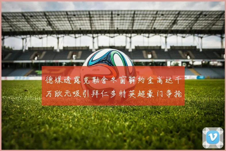 德媒透露克勒舍冬窗解约金高达千万欧元吸引拜仁多特英超豪门争抢