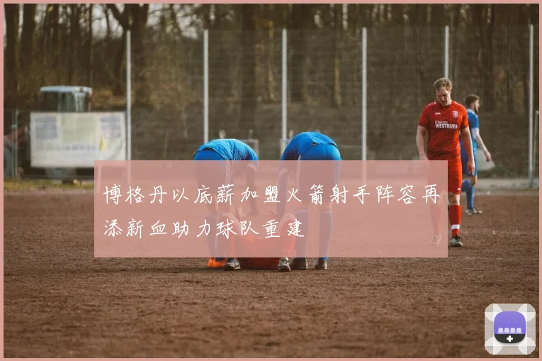 博格丹以底薪加盟火箭射手阵容再添新血助力球队重建