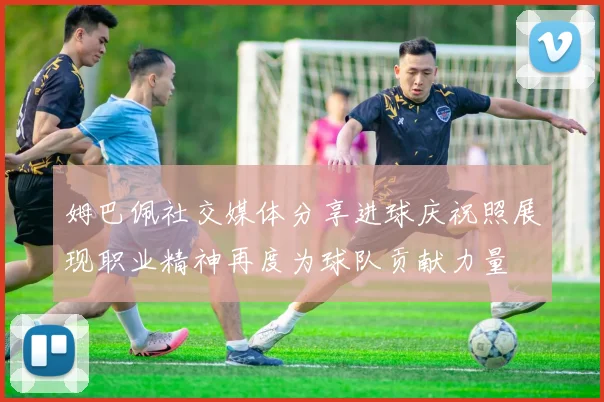 姆巴佩社交媒体分享进球庆祝照展现职业精神再度为球队贡献力量