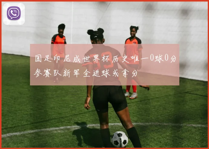 国足印尼成世界杯历史唯一0球0分参赛队新军全进球或拿分