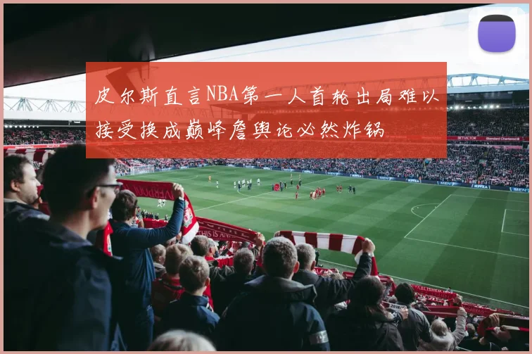 皮尔斯直言NBA第一人首轮出局难以接受换成巅峰詹舆论必然炸锅