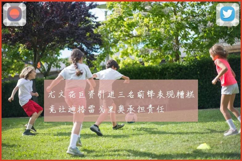 尤文花巨资引进三名前锋表现糟糕竟让迪格雷戈里奥承担责任