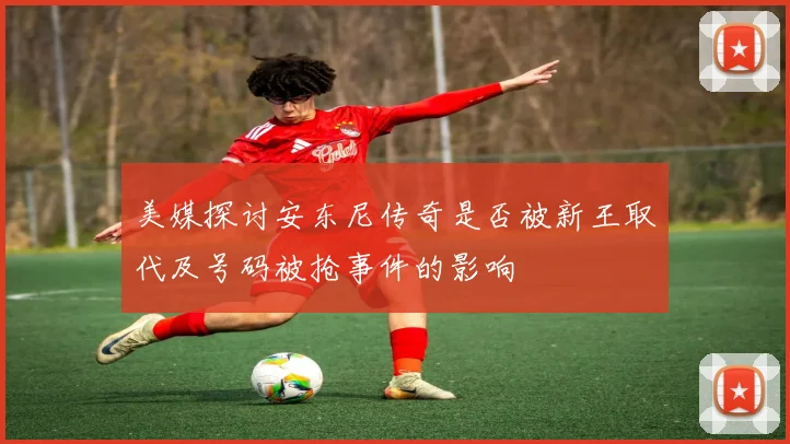 美媒探讨安东尼传奇是否被新王取代及号码被抢事件的影响