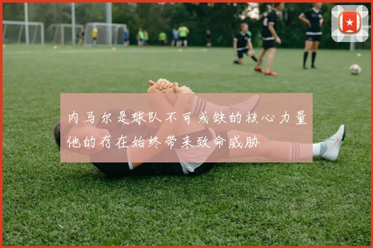 内马尔是球队不可或缺的核心力量他的存在始终带来致命威胁