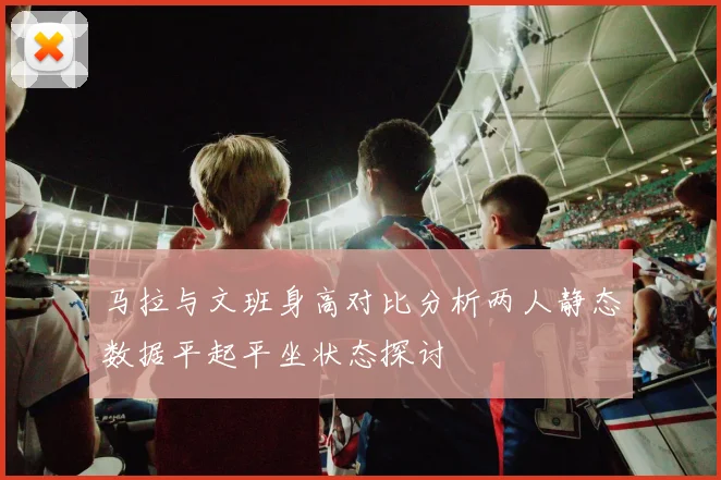 马拉与文班身高对比分析两人静态数据平起平坐状态探讨
