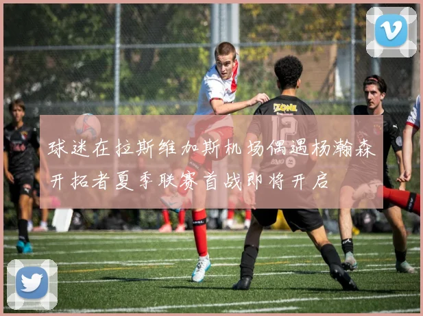 球迷在拉斯维加斯机场偶遇杨瀚森开拓者夏季联赛首战即将开启