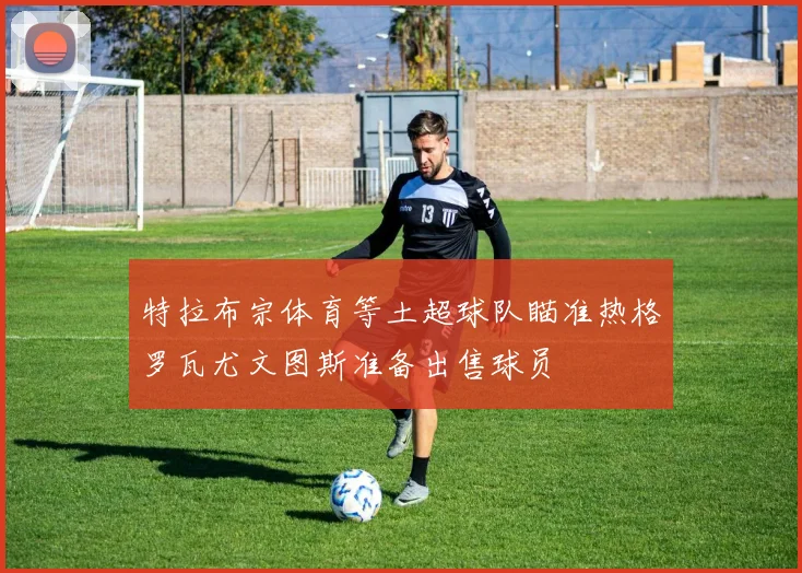 特拉布宗体育等土超球队瞄准热格罗瓦尤文图斯准备出售球员