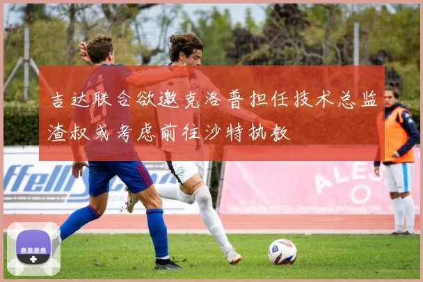 吉达联合欲邀克洛普担任技术总监渣叔或考虑前往沙特执教