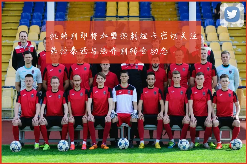 托纳利即将加盟热刺纽卡密切关注弗拉泰西与法乔利转会动态
