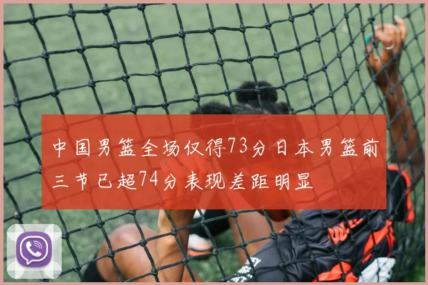 中国男篮全场仅得73分日本男篮前三节已超74分表现差距明显