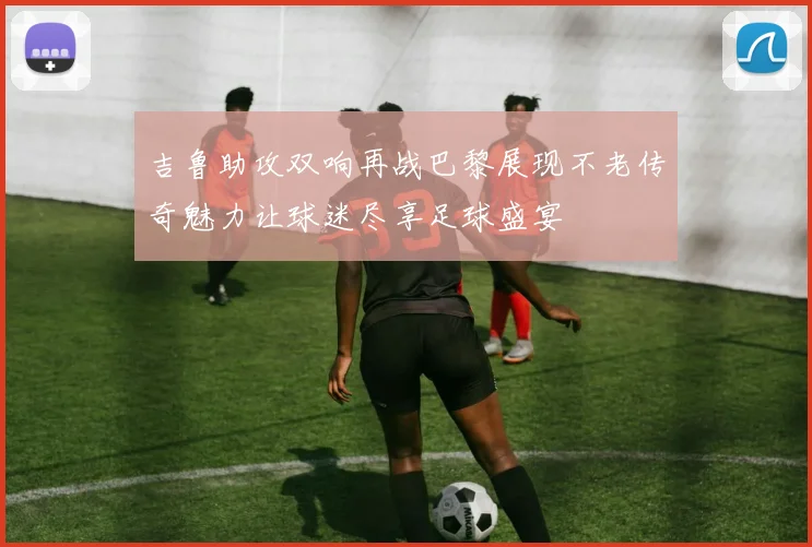 吉鲁助攻双响再战巴黎展现不老传奇魅力让球迷尽享足球盛宴