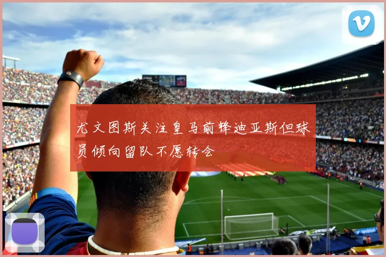 尤文图斯关注皇马前锋迪亚斯但球员倾向留队不愿转会