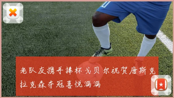 老队友携手捧杯戈贝尔祝贺唐斯克拉克森夺冠喜悦满满