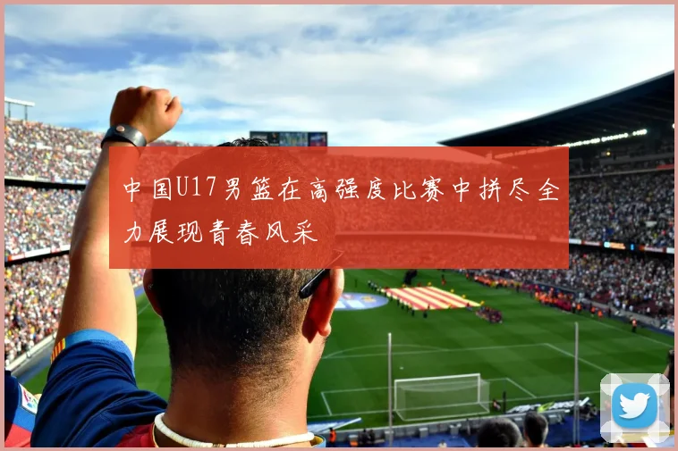 中国U17男篮在高强度比赛中拼尽全力展现青春风采