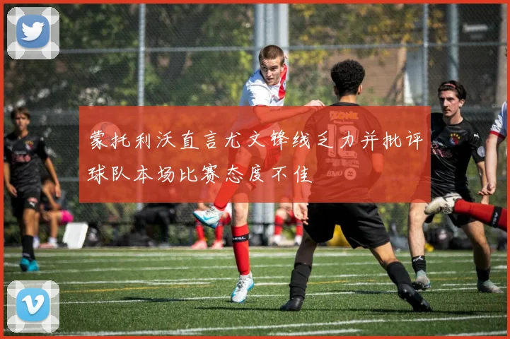 蒙托利沃直言尤文锋线乏力并批评球队本场比赛态度不佳