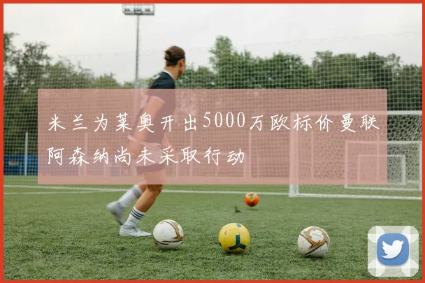 米兰为莱奥开出5000万欧标价曼联阿森纳尚未采取行动