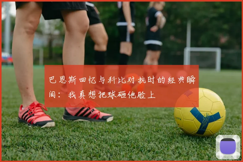 巴恩斯回忆与科比对抗时的经典瞬间：我真想把球砸他脸上