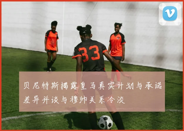 贝尼特斯揭露皇马真实计划与承诺差异并谈与穆帅关系冷淡