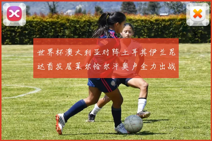 世界杯澳大利亚对阵土耳其伊兰昆达首发居莱尔恰尔汗奥卢全力出战